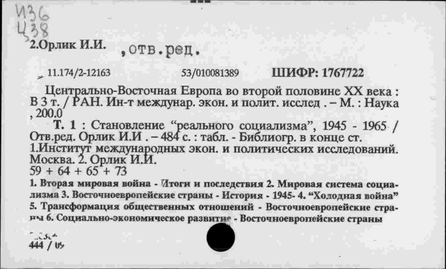 ﻿2-Орлик И.И. >Отв.ред.
11.174/2-12163	53/010081389 ШИФР: 1767722
Центрально-Восточная Европа во второй половине XX века : В3^/ РАН. Ин-т междунар. экон, и полит, исслед . - М.: Наука
Т. 1 : Становление “реального социализма”, 1945 - 1965 / Отв.ред. Орлик И.И . - 484 с.: табл. - Библиогр. в конце ст.
1.Институт международных экон, и политических исследований. Москва. 2. Орлик И.И.
59 + 64 + 65 + 73
1. Вторая мировая война - Итоги и последствия 2. Мировая система социализма 3. Восточноевропейские страны - История - 1945- 4. “Холодная война” 5. Трансформация общественных отношений - Восточноевропейские страны 6. Социально-экономическое развитие - Восточноевропейские страны